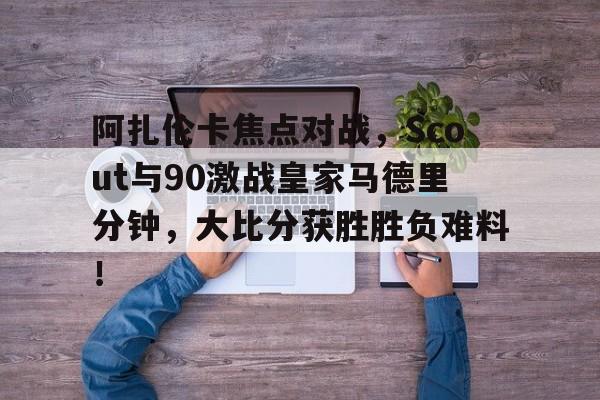 阿扎伦卡焦点对战，Scout与90激战皇家马德里分钟，大比分获胜胜负难料！(阿扎伦卡对大威)